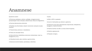 Anamnese
Questionar sobre:
♦ Sintomas (polidipsia, poliúria, polifagia, emagrecimento),
apresentação inicial, evolução, estado atual, tempo de diagnóstico;
♦ Exames laboratoriais anteriores;
♦ Padrões de alimentação, estado nutricional, evolução do peso
corporal;
♦ Tratamento(s) prévio(s) e resultado(s);
♦ Prática de atividade física;
♦ Intercorrências metabólicas anteriores (cetoacidose, hiper ou
hipoglicemia, etc.);
♦ Infecções de pés, pele, dentária e geniturinária;
♦ Úlceras de extremidades, parestesias, distúrbios
visuais;
♦ IAM ou AVE no passado;
♦ Uso de medicações que alteram a glicemia;
♦ Fatores de risco para aterosclerose (hipertensão, dislipidemia,
tabagismo, história familiar);
♦ História familiar de DM ou outras endocrinopatias;
♦ Histórico gestacional;
♦ Passado cirúrgico.
 