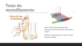 Teste do
monofilamento
Após 10 pacientes atendidos deve
descansar por 24 horas para não perder a
tensão
Realizar a higienização com álcool a cada
paciente avaliado
 