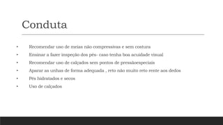 Conduta
• Recomendar uso de meias não compressivas e sem costura
• Ensinar a fazer inspeção dos pés- caso tenha boa acuidade visual
• Recomendar uso de calçados sem pontos de pressãoespeciais
• Aparar as unhas de forma adequada , reto não muito reto rente aos dedos
• Pés hidratados e secos
• Uso de calçados
 