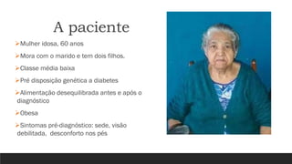 A paciente
➢Mulher idosa, 60 anos
➢Mora com o marido e tem dois filhos.
➢Classe média baixa
➢Pré disposição genética a diabetes
➢Alimentação desequilibrada antes e após o
diagnóstico
➢Obesa
➢Sintomas pré-diagnóstico: sede, visão
debilitada, desconforto nos pés
 