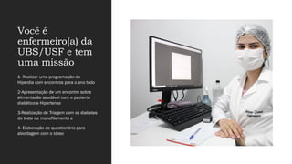 Você é
enfermeiro(a) da
UBS/USF e tem
uma missão
1- Realizar uma programação do
Hiperdia com encontros para o ano todo
2-Apresentação de um encontro sobre
alimentação saudável com o paciente
diabético e Hipertenso
3-Realização de Triagem com os diabetes
do teste de monofilamento e
4- Elaboração de questionário para
abordagem com o idoso
 