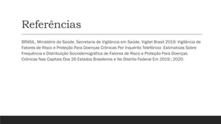 Referências
BRASIL, Ministério da Saúde, Secretaria de Vigilância em Saúde. Vigitel Brasil 2019: Vigilância de
Fatores de Risco e Proteção Para Doenças Crônicas Por Inquérito Telefônico: Estimativas Sobre
Frequência e Distribuição Sociodemográfica de Fatores de Risco e Proteção Para Doenças
Crônicas Nas Capitais Dos 26 Estados Brasileiros e No Distrito Federal Em 2019.; 2020.
 