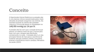Conceito
A Hipertensão Arterial Sistêmica ou pressão alta
é uma doença crônica caracterizada pelos níveis
elevados da pressão sanguínea nas artérias. Ela
acontece quando os valores das pressões
máxima e mínima são iguais ou ultrapassam os
140/90 mmHg (ou 14 por 9).
A pressão alta faz com que o coração tenha que
exercer um esforço maior do que o normal para
fazer com que o sangue seja distribuído
corretamente no corpo. A pressão alta é um dos
principais fatores de risco para a ocorrência de
acidente vascular cerebral, enfarte, aneurisma
arterial e insuficiência renal e cardíaca. Ministério
da saúde (2022)
 