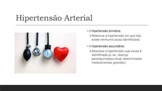 Hipertensão Arterial
➢A hipertensão primária:
➢Refere-se à hipertensão em que não
existe nenhuma causa identificável;
➢A hipertensão secundária:
➢Descreve a hipertensão cuja causa é
identificada (p. ex., doença
parenquimatosa renal, determinados
medicamentos, gravidez).
 