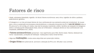 Fatores de risco
➢Idade, sobrepeso/obesidade; ingestão de álcool; fatores econômicos; sexo; etnia, ingestão de sódio e potássio;
sedentarismo; genética.
➢O tabagismo é um dos principais fatores de risco cardiovascular que apresenta potencial considerável de causar
dano, como a aceleração de processos anterotrobóticos e a elevação temporária da PA. O uso de tabaco eleva a
PA cerca de 5 a 10 mmHg, em média, mas não há estudos mostrando o efeito benéfico da cessação do tabagismo
sobre o controle da PA independente disso, deve ser enfatizada a cessação devido ao risco cardiovascular e de
neoplasias. (BARROSO et al., 2020).
➢Fatores socioeconômicos apresentam risco significativo para HAS. Dentre esses fatores, destacam-se:
menor escolaridade, condições de habitação inadequada e baixa renda familiar;
➢Algumas medicações, muitas vezes adquiridas sem prescrição médica;
➢Drogas ilícitas têm potencial de promover a elevação da PA ou de dificultar o seu controle.
 
