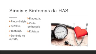 Sinais e Sintomas da HAS
Podem ocorrer:
➢Precordialgia
➢Cefaleia,
➢Tonturas,
➢Zumbido no
ouvido,
➢Fraqueza,
➢Visão
embaçada
➢Epistaxe
 
