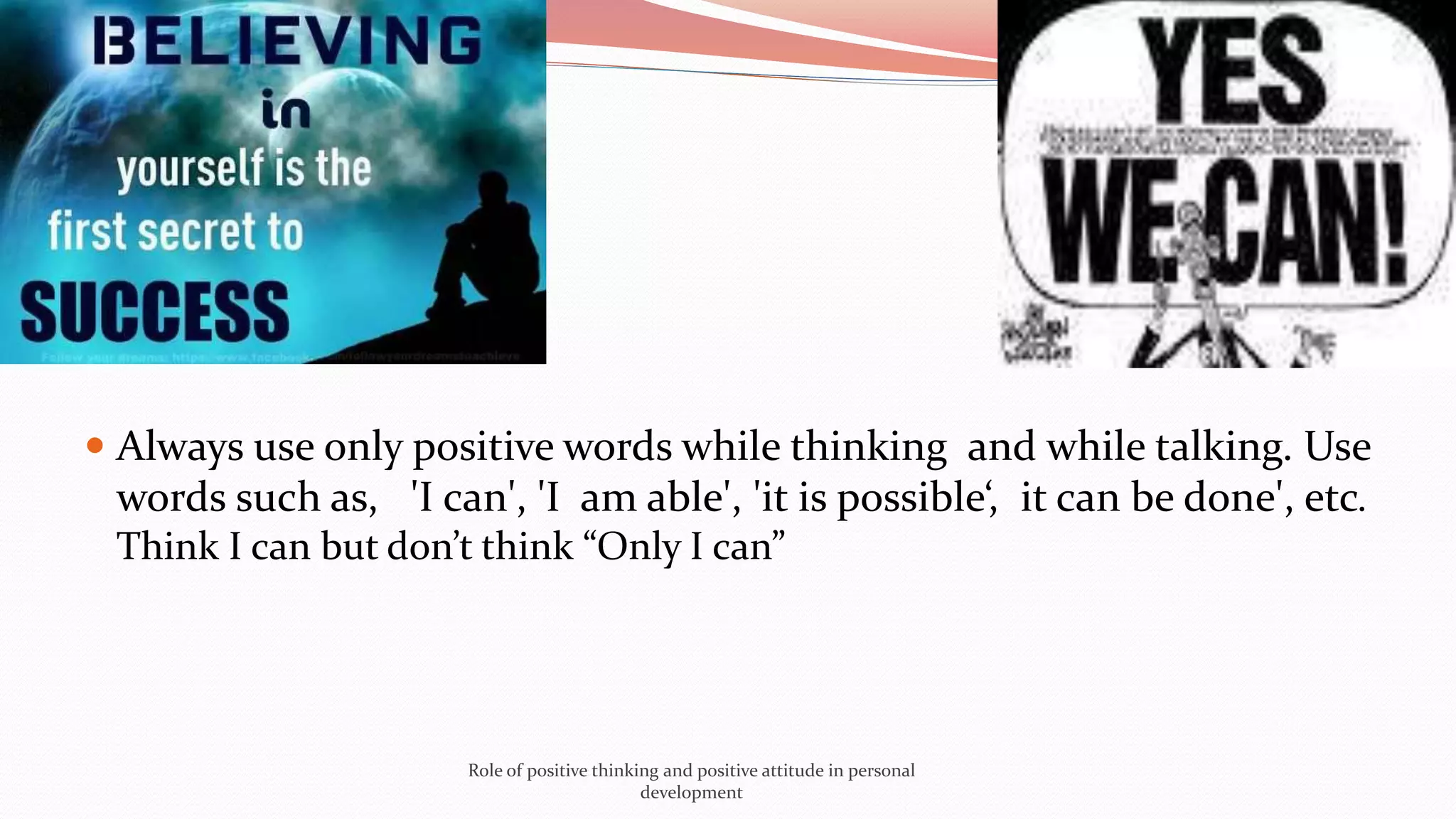  Always use only positive words while thinking and while talking. Use
words such as, 'I can', 'I am able', 'it is possible‘, it can be done', etc.
Think I can but don’t think “Only I can”
Role of positive thinking and positive attitude in personal
development
 