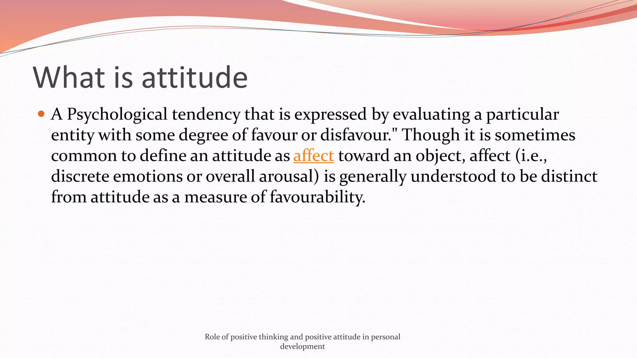 What is attitude
 A Psychological tendency that is expressed by evaluating a particular
entity with some degree of favour or disfavour." Though it is sometimes
common to define an attitude as affect toward an object, affect (i.e.,
discrete emotions or overall arousal) is generally understood to be distinct
from attitude as a measure of favourability.
Role of positive thinking and positive attitude in personal
development
 