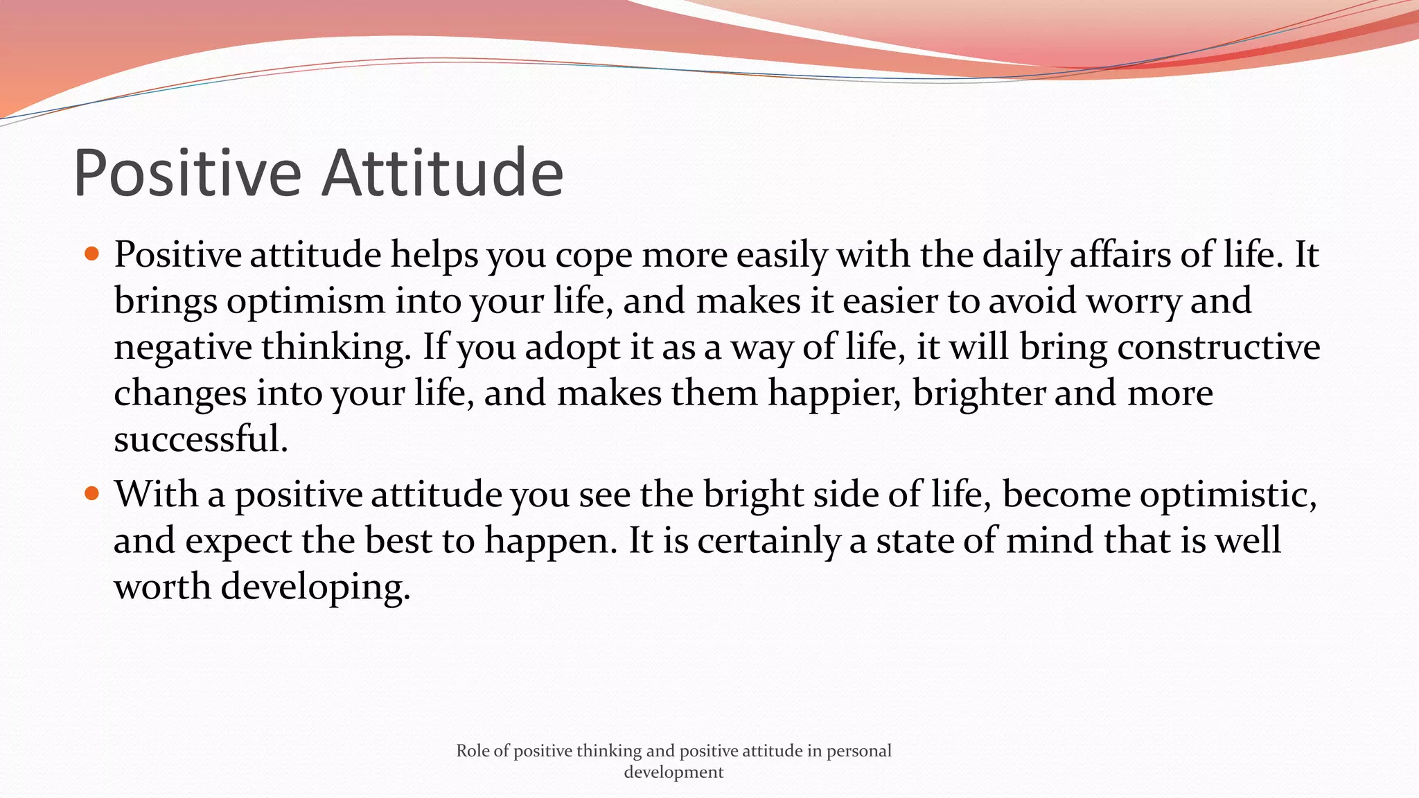  Positive attitude helps you cope more easily with the daily affairs of life. It
brings optimism into your life, and makes it easier to avoid worry and
negative thinking. If you adopt it as a way of life, it will bring constructive
changes into your life, and makes them happier, brighter and more
successful.
 With a positive attitude you see the bright side of life, become optimistic,
and expect the best to happen. It is certainly a state of mind that is well
worth developing.
Positive Attitude
Role of positive thinking and positive attitude in personal
development
 