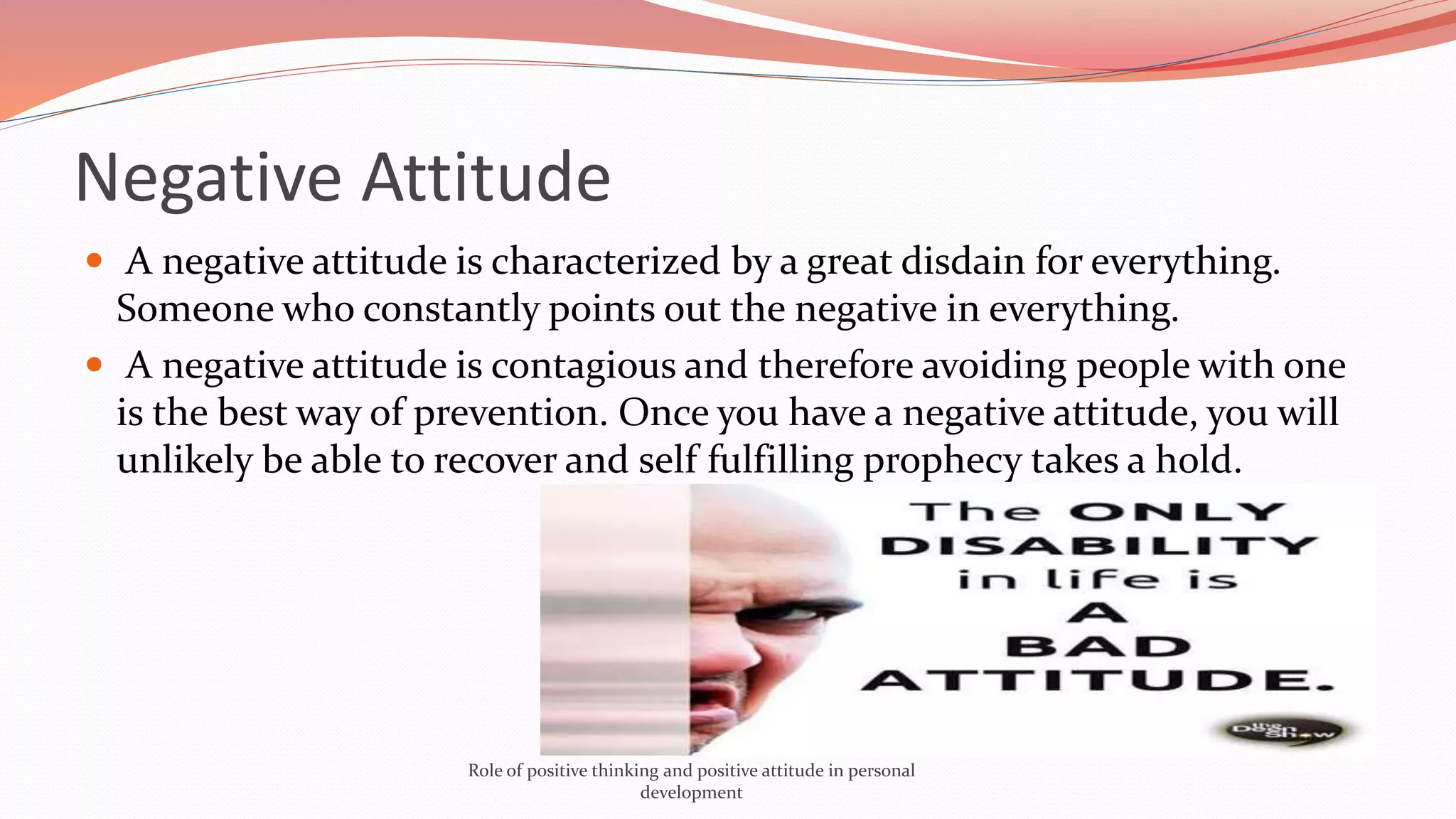  A negative attitude is characterized by a great disdain for everything.
Someone who constantly points out the negative in everything.
 A negative attitude is contagious and therefore avoiding people with one
is the best way of prevention. Once you have a negative attitude, you will
unlikely be able to recover and self fulfilling prophecy takes a hold.
Negative Attitude
Role of positive thinking and positive attitude in personal
development
 