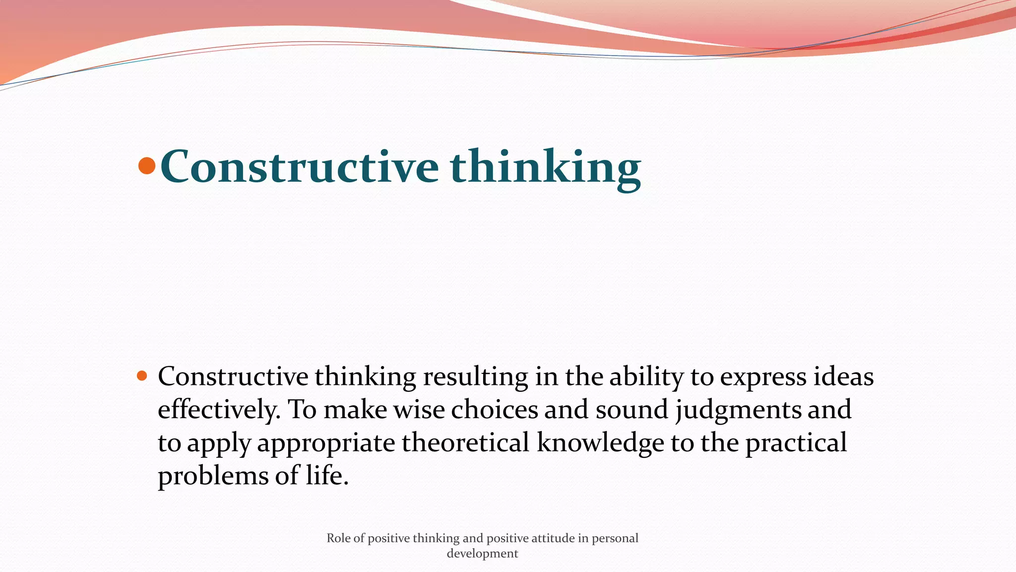 Constructive thinking
 Constructive thinking resulting in the ability to express ideas
effectively. To make wise choices and sound judgments and
to apply appropriate theoretical knowledge to the practical
problems of life.
Role of positive thinking and positive attitude in personal
development
 