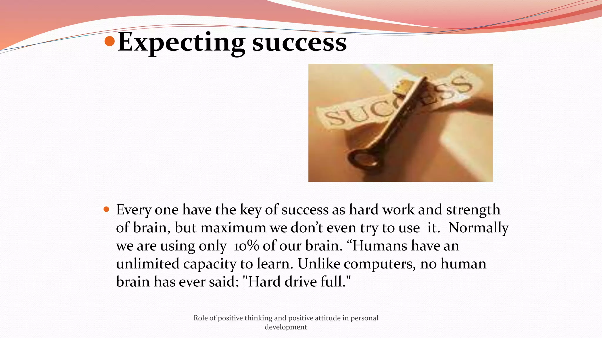 Expecting success
 Every one have the key of success as hard work and strength
of brain, but maximum we don’t even try to use it. Normally
we are using only 10% of our brain. “Humans have an
unlimited capacity to learn. Unlike computers, no human
brain has ever said: "Hard drive full."
Role of positive thinking and positive attitude in personal
development
 