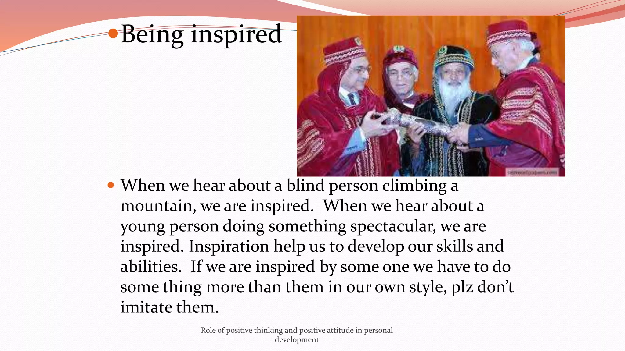 Being inspired
 When we hear about a blind person climbing a
mountain, we are inspired. When we hear about a
young person doing something spectacular, we are
inspired. Inspiration help us to develop our skills and
abilities. If we are inspired by some one we have to do
some thing more than them in our own style, plz don’t
imitate them.
Role of positive thinking and positive attitude in personal
development
 