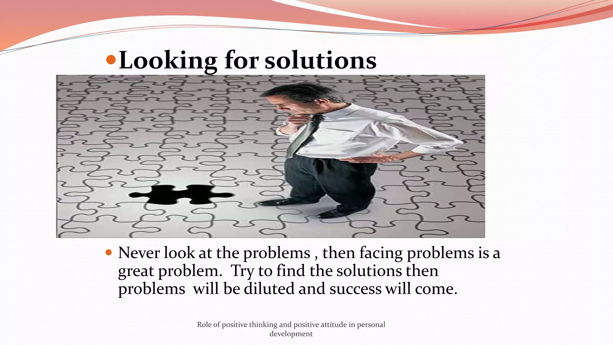 Looking for solutions
 Never look at the problems , then facing problems is a
great problem. Try to find the solutions then
problems will be diluted and success will come.
Role of positive thinking and positive attitude in personal
development
 