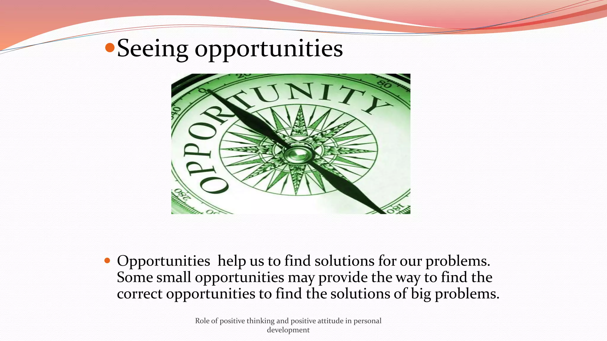 Seeing opportunities
 Opportunities help us to find solutions for our problems.
Some small opportunities may provide the way to find the
correct opportunities to find the solutions of big problems.
Role of positive thinking and positive attitude in personal
development
 