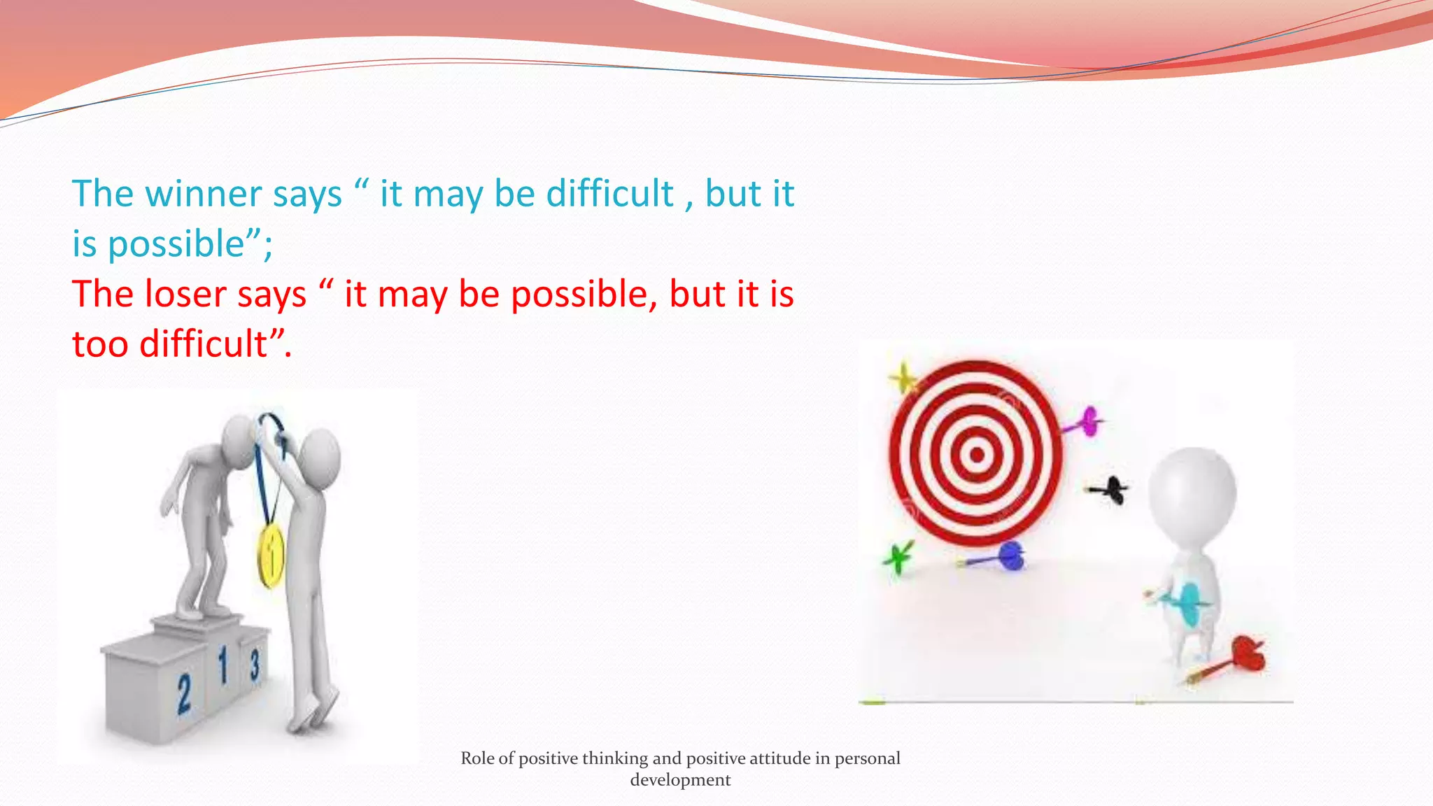 The winner says “ it may be difficult , but it
is possible”;
The loser says “ it may be possible, but it is
too difficult”.
Role of positive thinking and positive attitude in personal
development
 