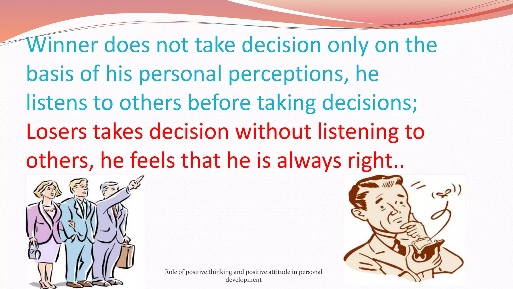 Winner does not take decision only on the
basis of his personal perceptions, he
listens to others before taking decisions;
Losers takes decision without listening to
others, he feels that he is always right..
Role of positive thinking and positive attitude in personal
development
 