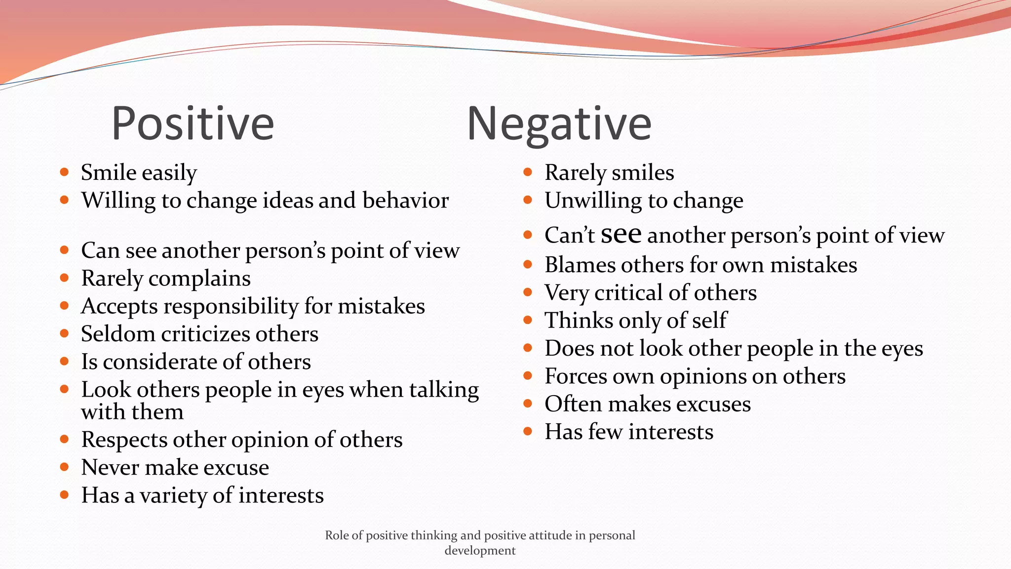  Smile easily
 Willing to change ideas and behavior
 Can see another person’s point of view
 Rarely complains
 Accepts responsibility for mistakes
 Seldom criticizes others
 Is considerate of others
 Look others people in eyes when talking
with them
 Respects other opinion of others
 Never make excuse
 Has a variety of interests
 Rarely smiles
 Unwilling to change
 Can’t see another person’s point of view
 Blames others for own mistakes
 Very critical of others
 Thinks only of self
 Does not look other people in the eyes
 Forces own opinions on others
 Often makes excuses
 Has few interests
Positive Negative
Role of positive thinking and positive attitude in personal
development
 