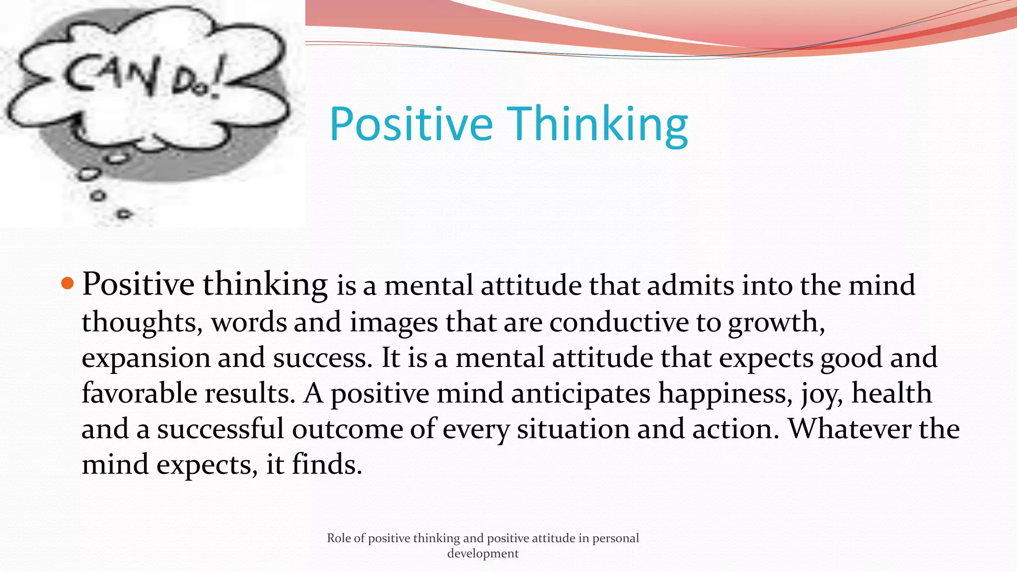 Positive Thinking
 Positive thinking is a mental attitude that admits into the mind
thoughts, words and images that are conductive to growth,
expansion and success. It is a mental attitude that expects good and
favorable results. A positive mind anticipates happiness, joy, health
and a successful outcome of every situation and action. Whatever the
mind expects, it finds.
Role of positive thinking and positive attitude in personal
development
 