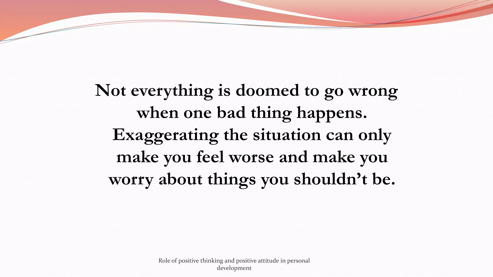 Not everything is doomed to go wrong
when one bad thing happens.
Exaggerating the situation can only
make you feel worse and make you
worry about things you shouldn’t be.
Role of positive thinking and positive attitude in personal
development
 