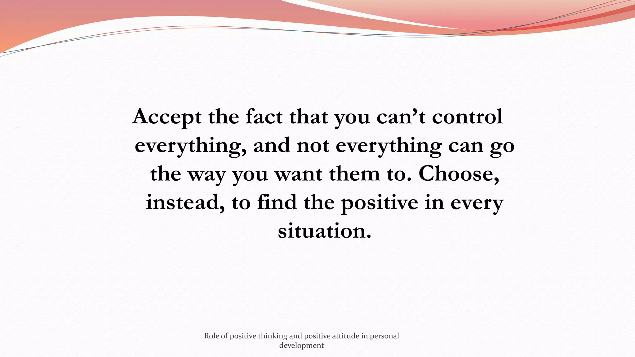 Accept the fact that you can’t control
everything, and not everything can go
the way you want them to. Choose,
instead, to find the positive in every
situation.
Role of positive thinking and positive attitude in personal
development
 