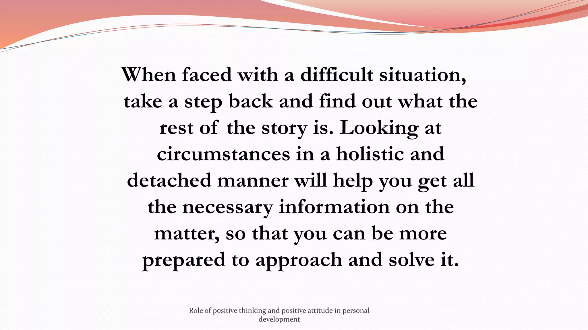 When faced with a difficult situation,
take a step back and find out what the
rest of the story is. Looking at
circumstances in a holistic and
detached manner will help you get all
the necessary information on the
matter, so that you can be more
prepared to approach and solve it.
Role of positive thinking and positive attitude in personal
development
 
