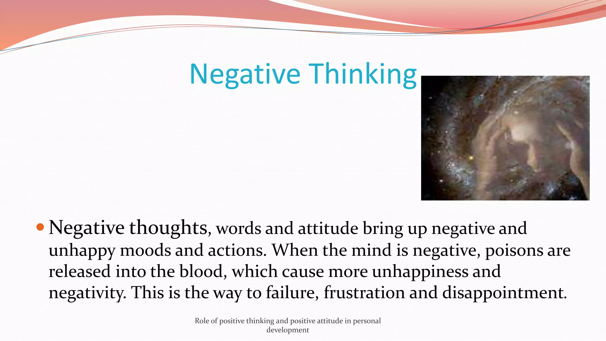 Negative Thinking
 Negative thoughts, words and attitude bring up negative and
unhappy moods and actions. When the mind is negative, poisons are
released into the blood, which cause more unhappiness and
negativity. This is the way to failure, frustration and disappointment.
Role of positive thinking and positive attitude in personal
development
 