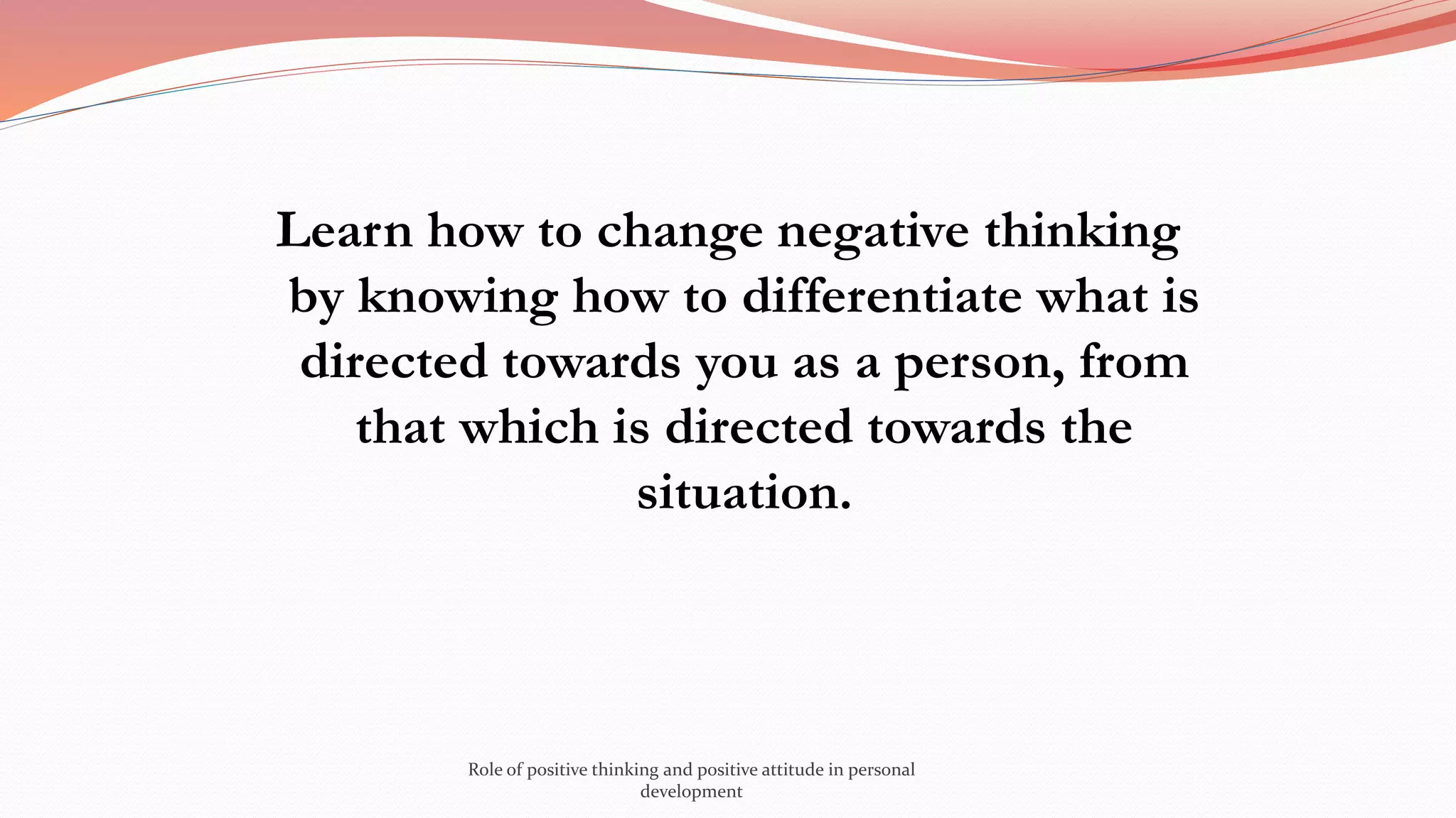 Learn how to change negative thinking
by knowing how to differentiate what is
directed towards you as a person, from
that which is directed towards the
situation.
Role of positive thinking and positive attitude in personal
development
 