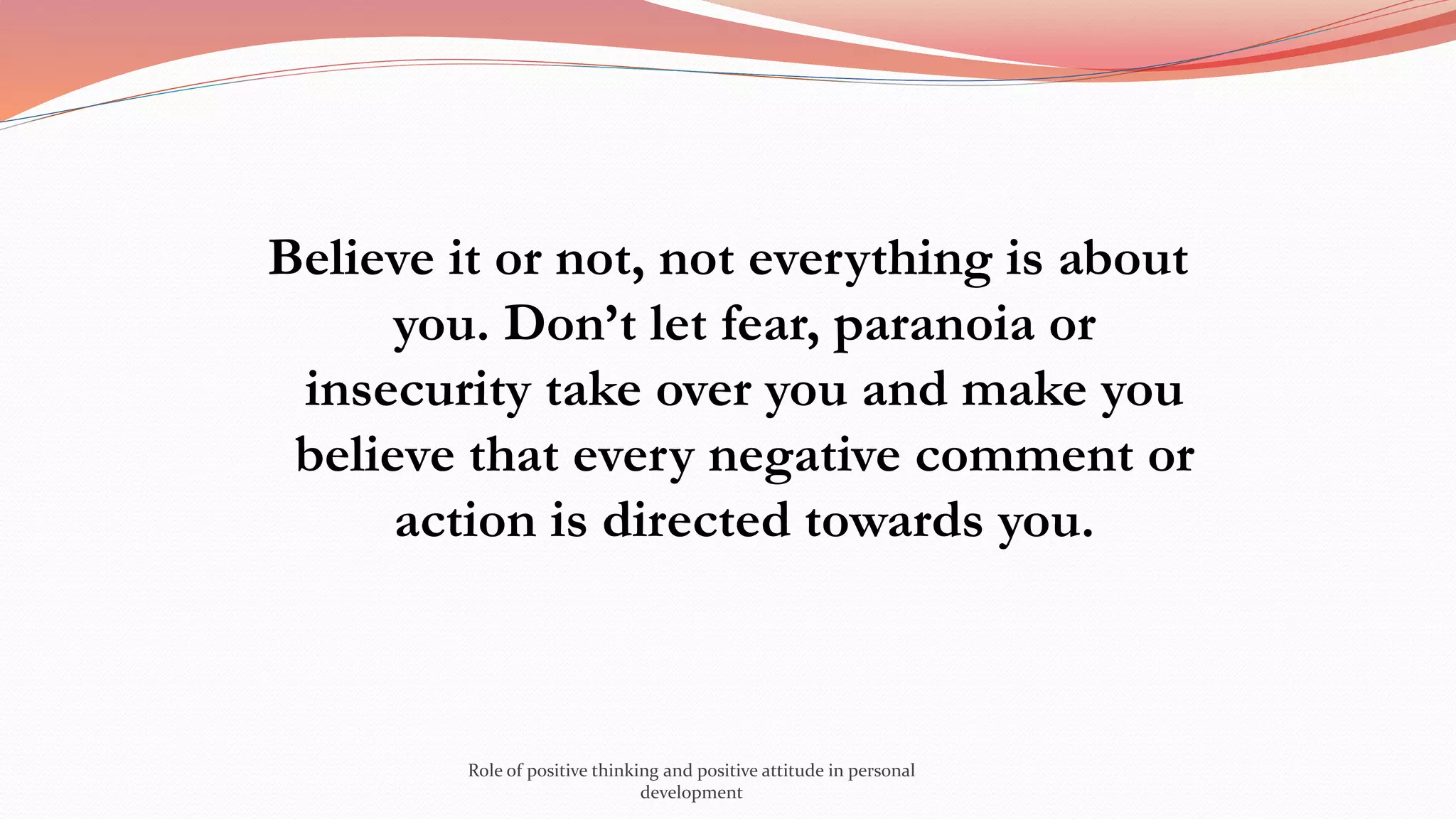 Believe it or not, not everything is about
you. Don’t let fear, paranoia or
insecurity take over you and make you
believe that every negative comment or
action is directed towards you.
Role of positive thinking and positive attitude in personal
development
 