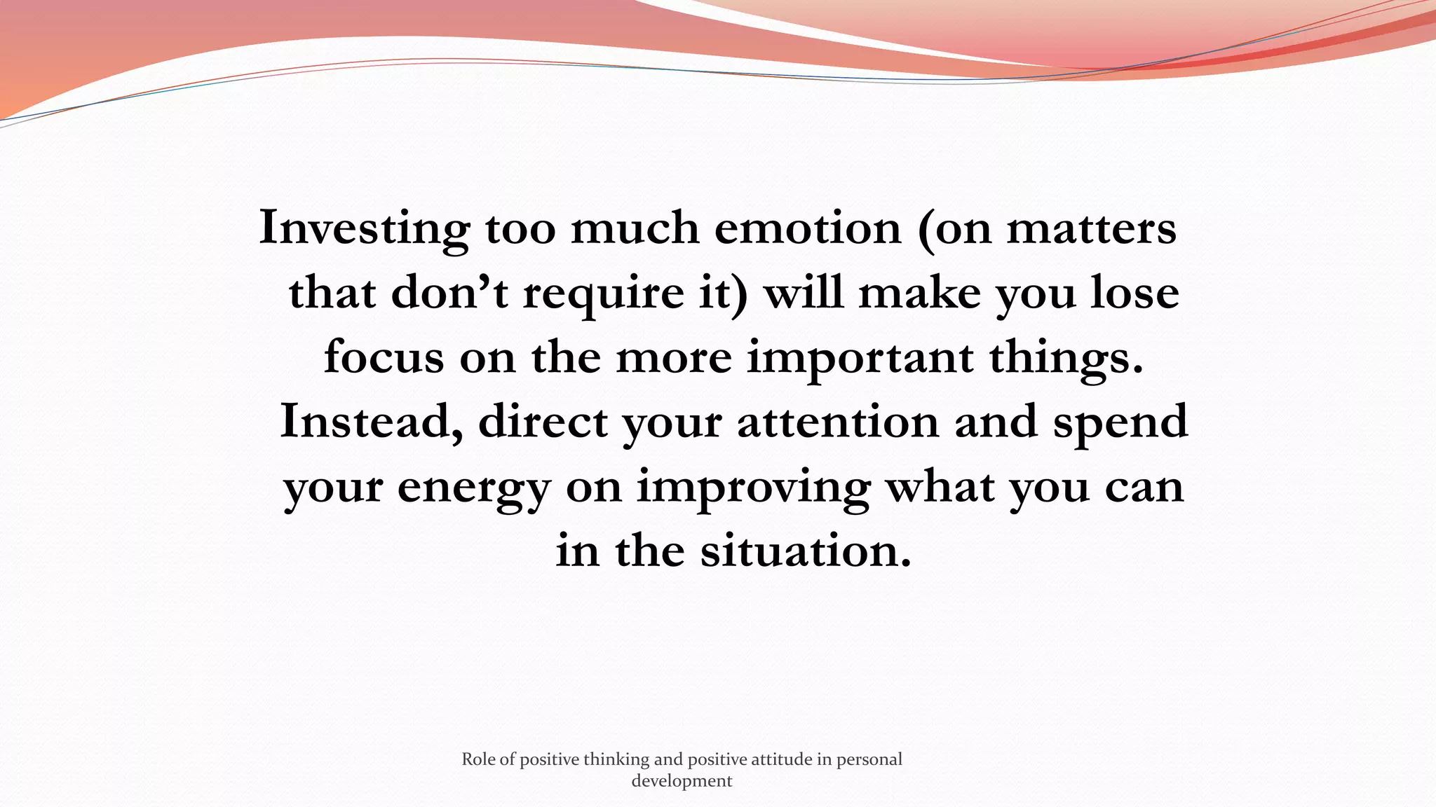 Investing too much emotion (on matters
that don’t require it) will make you lose
focus on the more important things.
Instead, direct your attention and spend
your energy on improving what you can
in the situation.
Role of positive thinking and positive attitude in personal
development
 