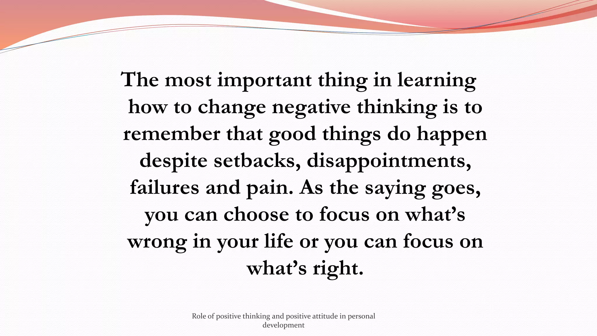 The most important thing in learning
how to change negative thinking is to
remember that good things do happen
despite setbacks, disappointments,
failures and pain. As the saying goes,
you can choose to focus on what’s
wrong in your life or you can focus on
what’s right.
Role of positive thinking and positive attitude in personal
development
 