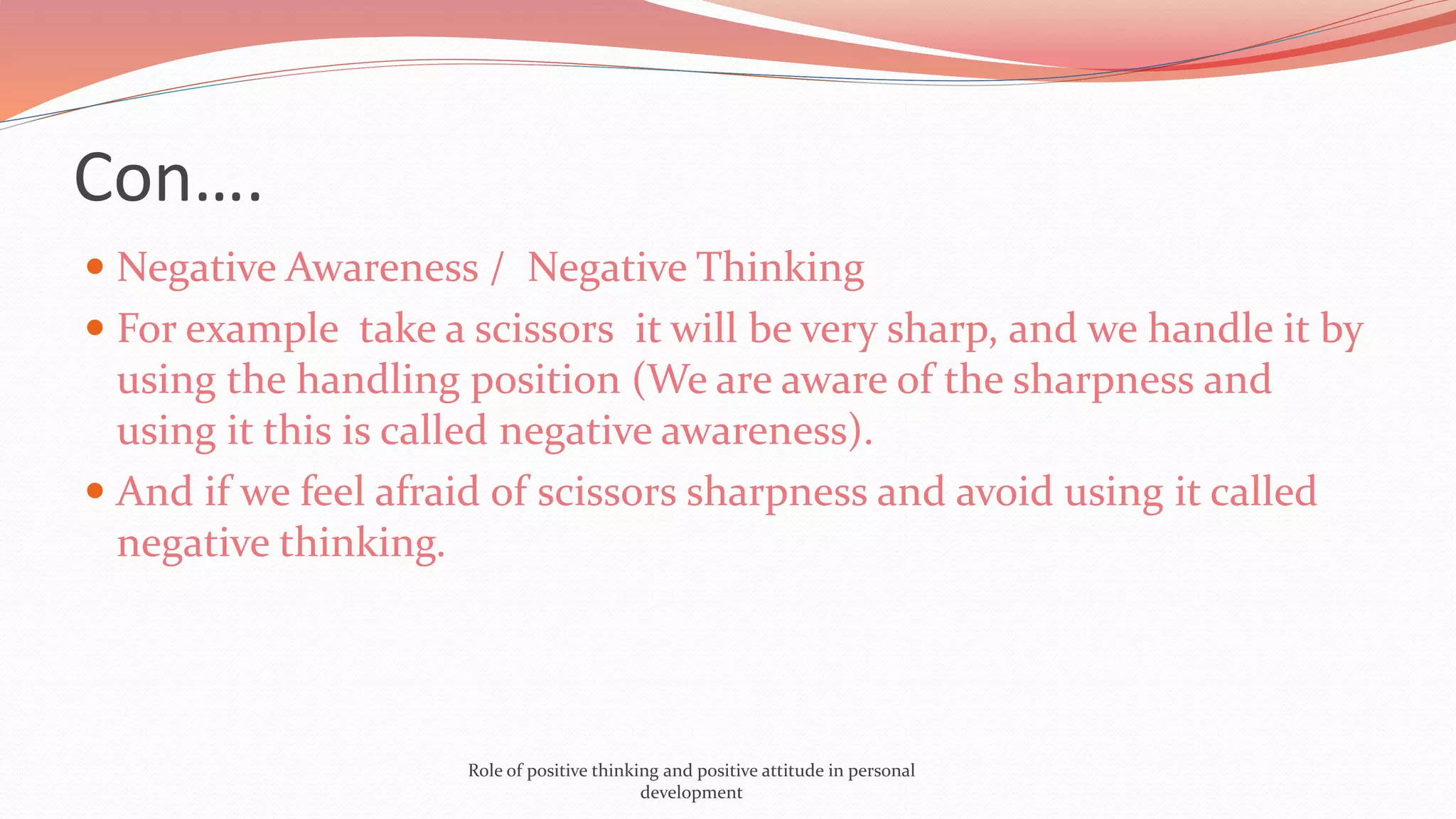Con….
 Negative Awareness / Negative Thinking
 For example take a scissors it will be very sharp, and we handle it by
using the handling position (We are aware of the sharpness and
using it this is called negative awareness).
 And if we feel afraid of scissors sharpness and avoid using it called
negative thinking.
Role of positive thinking and positive attitude in personal
development
 