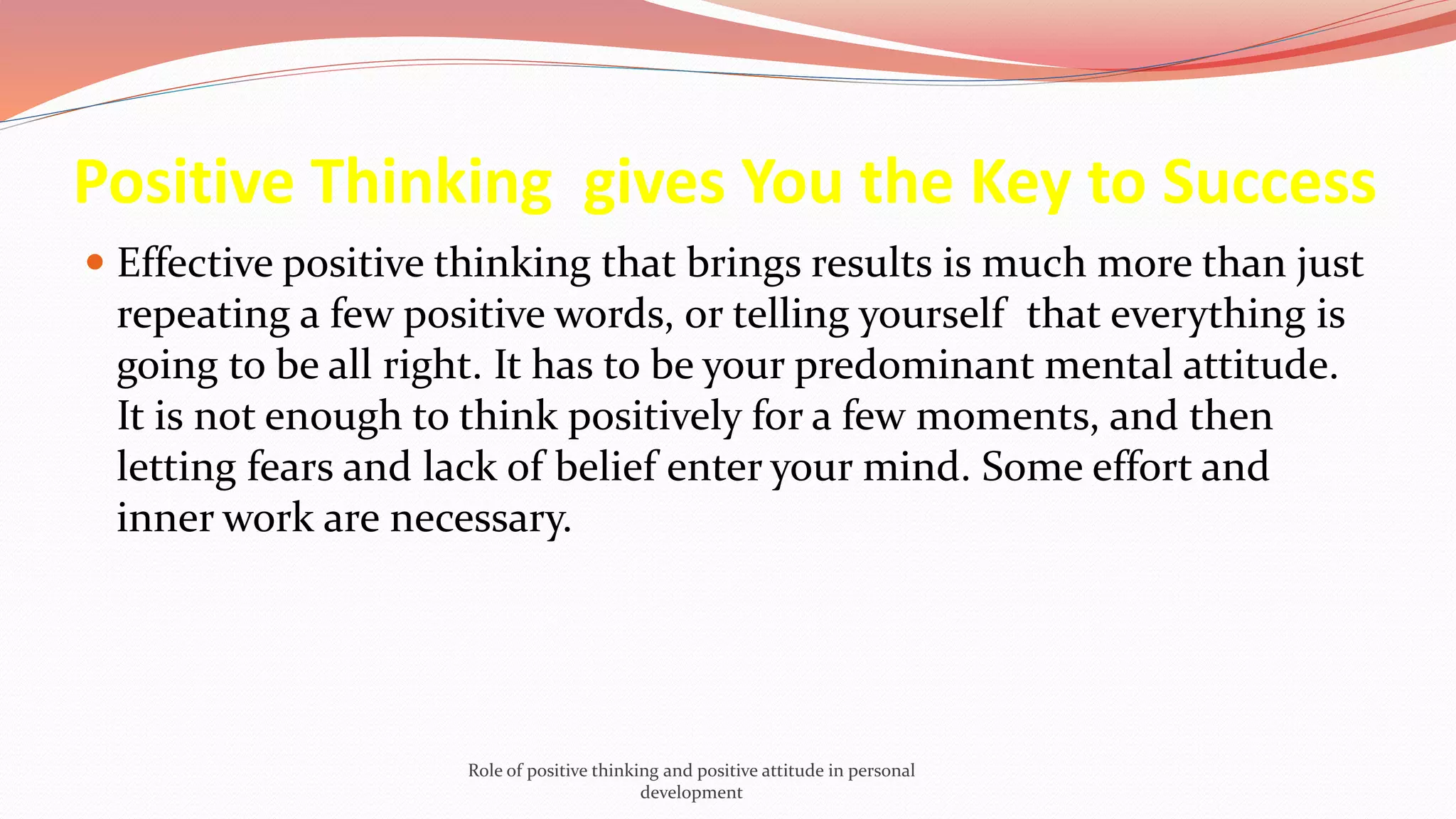 Positive Thinking gives You the Key to Success
 Effective positive thinking that brings results is much more than just
repeating a few positive words, or telling yourself that everything is
going to be all right. It has to be your predominant mental attitude.
It is not enough to think positively for a few moments, and then
letting fears and lack of belief enter your mind. Some effort and
inner work are necessary.
Role of positive thinking and positive attitude in personal
development
 