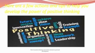 Here are a few actions and tips to help you
develop the power of positive thinking
Role of positive thinking and positive attitude in personal
development
 
