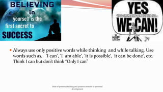  Always use only positive words while thinking and while talking. Use
words such as, 'I can', 'I am able', 'it is possible‘, it can be done', etc.
Think I can but don’t think “Only I can”
Role of positive thinking and positive attitude in personal
development
 