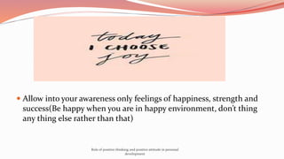  Allow into your awareness only feelings of happiness, strength and
success(Be happy when you are in happy environment, don’t thing
any thing else rather than that)
Role of positive thinking and positive attitude in personal
development
 