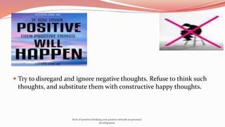  Try to disregard and ignore negative thoughts. Refuse to think such
thoughts, and substitute them with constructive happy thoughts.
Role of positive thinking and positive attitude in personal
development
 