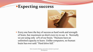 Expecting success
 Every one have the key of success as hard work and strength
of brain, but maximum we don’t even try to use it. Normally
we are using only 10% of our brain. “Humans have an
unlimited capacity to learn. Unlike computers, no human
brain has ever said: "Hard drive full."
Role of positive thinking and positive attitude in personal
development
 
