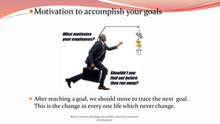 Motivation to accomplish your goals
 After reaching a goal, we should move to trace the next goal.
This is the change in every one life which never change.
Role of positive thinking and positive attitude in personal
development
 