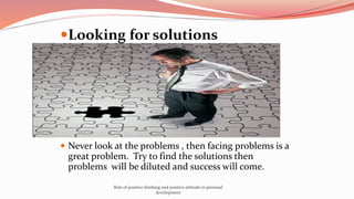 Looking for solutions
 Never look at the problems , then facing problems is a
great problem. Try to find the solutions then
problems will be diluted and success will come.
Role of positive thinking and positive attitude in personal
development
 