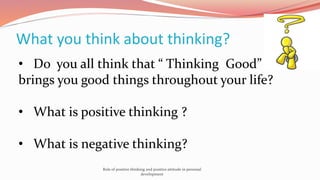 What you think about thinking?
• Do you all think that “ Thinking Good”
brings you good things throughout your life?
• What is positive thinking ?
• What is negative thinking?
Role of positive thinking and positive attitude in personal
development
 