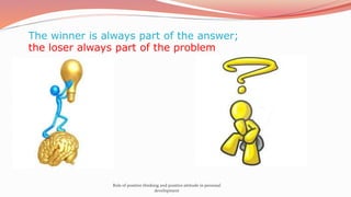 The winner is always part of the answer;
the loser always part of the problem
Role of positive thinking and positive attitude in personal
development
 