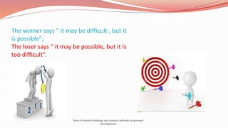 The winner says “ it may be difficult , but it
is possible”;
The loser says “ it may be possible, but it is
too difficult”.
Role of positive thinking and positive attitude in personal
development
 