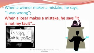 When a winner makes a mistake, he says,
“I was wrong”;
When a loser makes a mistake, he says “it
is not my fault”…
Role of positive thinking and positive attitude in personal
development
 
