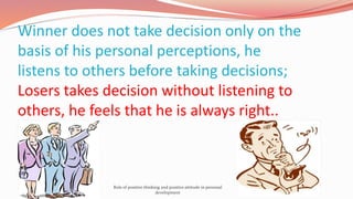 Winner does not take decision only on the
basis of his personal perceptions, he
listens to others before taking decisions;
Losers takes decision without listening to
others, he feels that he is always right..
Role of positive thinking and positive attitude in personal
development
 