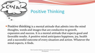 Positive Thinking
 Positive thinking is a mental attitude that admits into the mind
thoughts, words and images that are conductive to growth,
expansion and success. It is a mental attitude that expects good and
favorable results. A positive mind anticipates happiness, joy, health
and a successful outcome of every situation and action. Whatever the
mind expects, it finds.
Role of positive thinking and positive attitude in personal
development
 