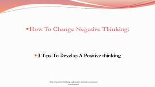 How To Change Negative Thinking:
 3 Tips To Develop A Positive thinking
Role of positive thinking and positive attitude in personal
development
 