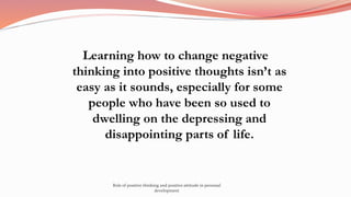Learning how to change negative
thinking into positive thoughts isn’t as
easy as it sounds, especially for some
people who have been so used to
dwelling on the depressing and
disappointing parts of life.
Role of positive thinking and positive attitude in personal
development
 