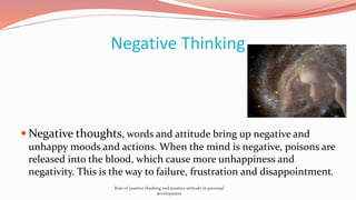 Negative Thinking
 Negative thoughts, words and attitude bring up negative and
unhappy moods and actions. When the mind is negative, poisons are
released into the blood, which cause more unhappiness and
negativity. This is the way to failure, frustration and disappointment.
Role of positive thinking and positive attitude in personal
development
 