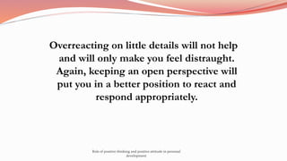 Overreacting on little details will not help
and will only make you feel distraught.
Again, keeping an open perspective will
put you in a better position to react and
respond appropriately.
Role of positive thinking and positive attitude in personal
development
 